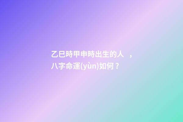 乙巳時甲申時出生的人，八字命運(yùn)如何？